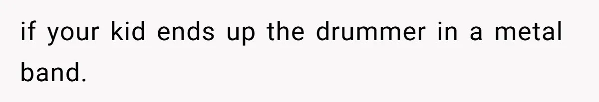 if your kid ends up the drummer in a metal band.