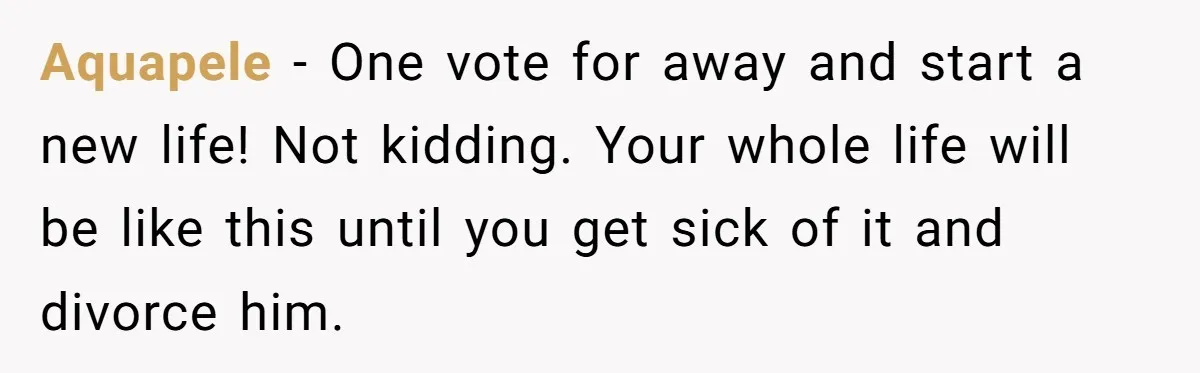 Aquapele − One vote for away and start a new life! Not kidding. Your whole life will be like this until you get sick of it and divorce him.