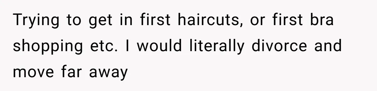 Trying to get in first haircuts, or first bra shopping etc. I would literally divorce and move far away