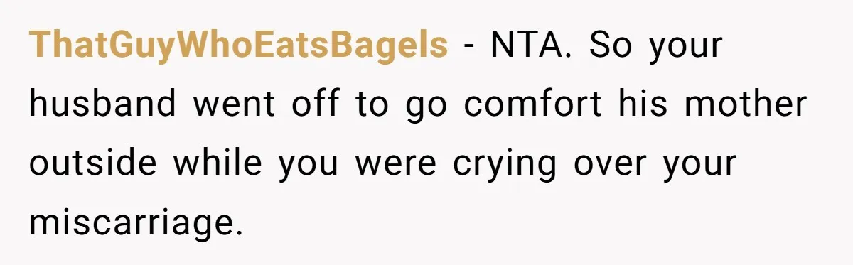 ThatGuyWhoEatsBagels − NTA. So your husband went off to go comfort his mother outside while you were crying over your miscarriage.