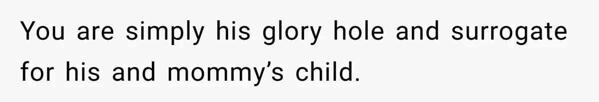 You are simply his glory hole and surrogate for his and mommy’s child.