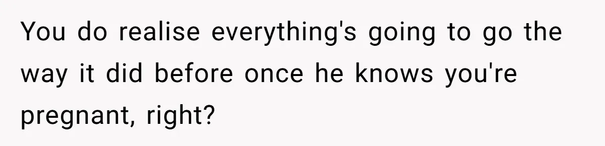 You do realise everything's going to go the way it did before once he knows you're pregnant, right?