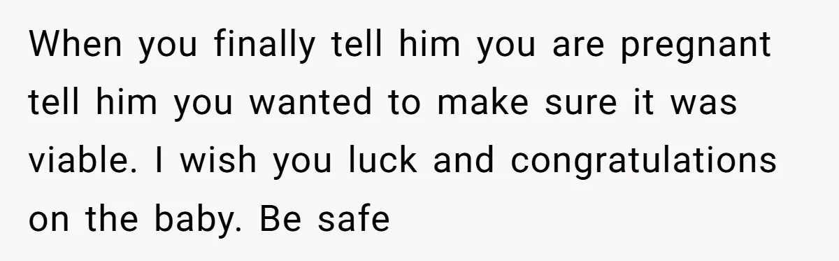 When you finally tell him you are pregnant tell him you wanted to make sure it was viable. I wish you luck and congratulations on the baby. Be safe