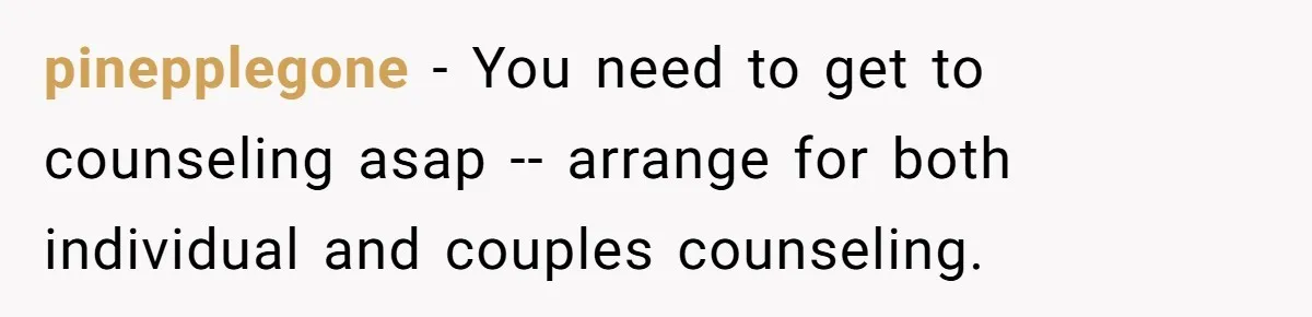 pinepplegone − You need to get to counseling asap -- arrange for both individual and couples counseling.