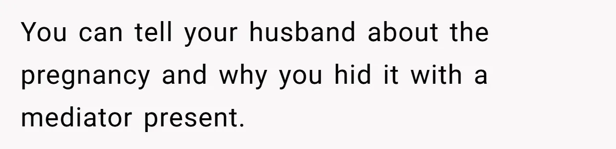 You can tell your husband about the pregnancy and why you hid it with a mediator present.