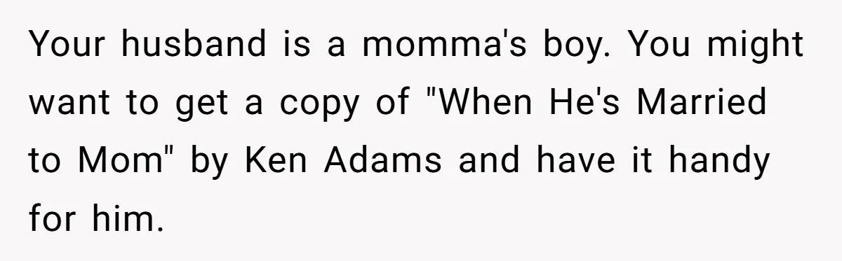 Your husband is a momma's boy. You might want to get a copy of "When He's Married to Mom" by Ken Adams and have it handy for him.