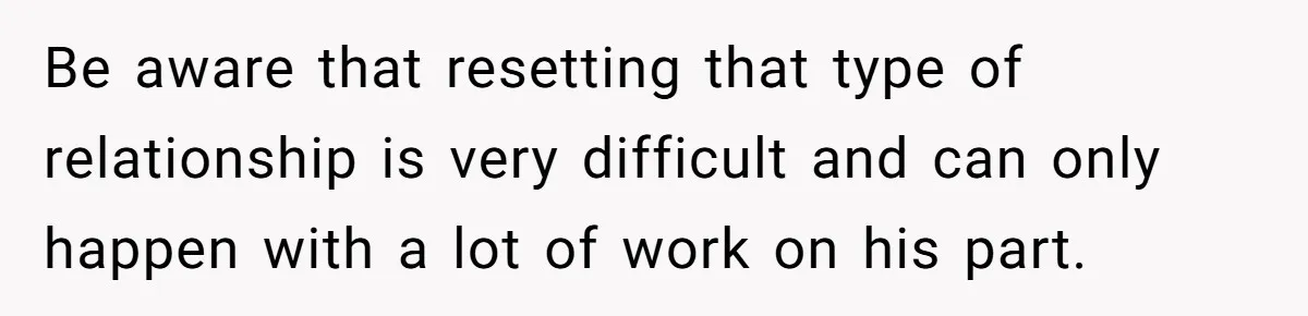Be aware that resetting that type of relationship is very difficult and can only happen with a lot of work on his part.