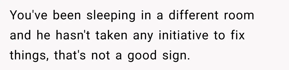 You've been sleeping in a different room and he hasn't taken any initiative to fix things, that's not a good sign.