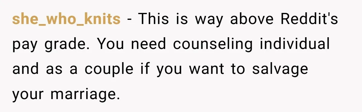 she_who_knits − This is way above Reddit's pay grade. You need counseling individual and as a couple if you want to salvage your marriage.