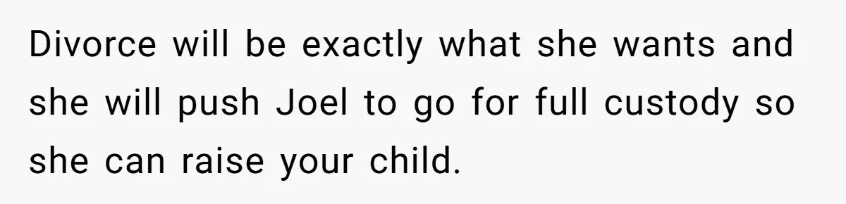 Divorce will be exactly what she wants and she will push Joel to go for full custody so she can raise your child.