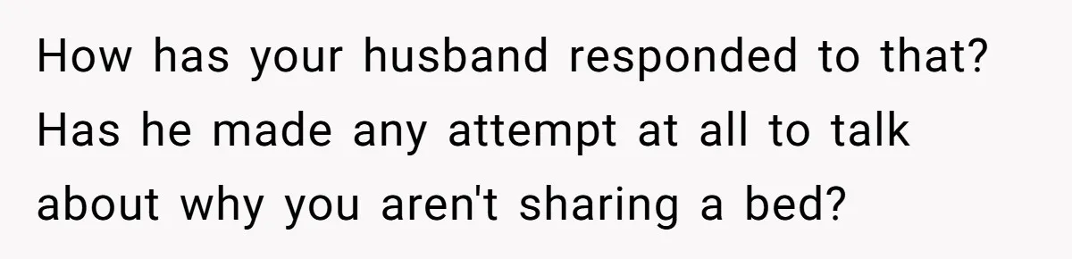 How has your husband responded to that? Has he made any attempt at all to talk about why you aren't sharing a bed?