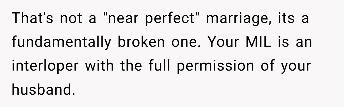 That's not a "near perfect" marriage, its a fundamentally broken one. Your MIL is an interloper with the full permission of your husband.