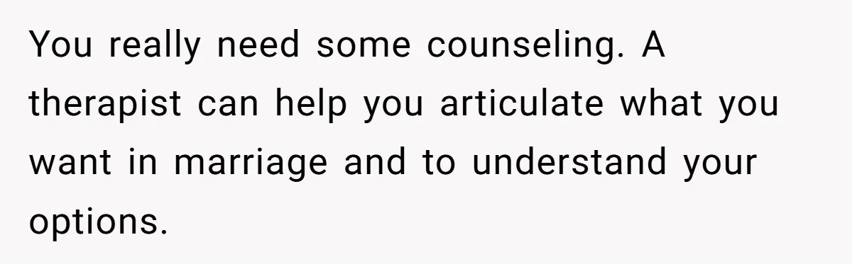 You really need some counseling. A therapist can help you articulate what you want in marriage and to understand your options.
