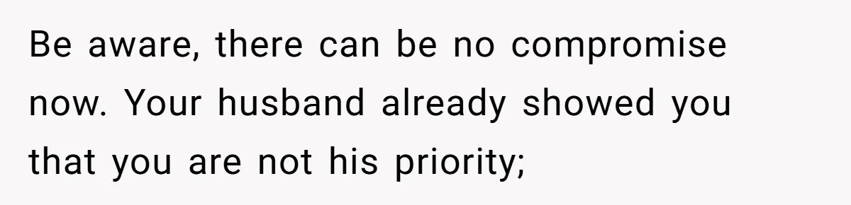 Be aware, there can be no compromise now. Your husband already showed you that you are not his priority;