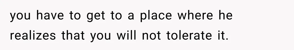 you have to get to a place where he realizes that you will not tolerate it.