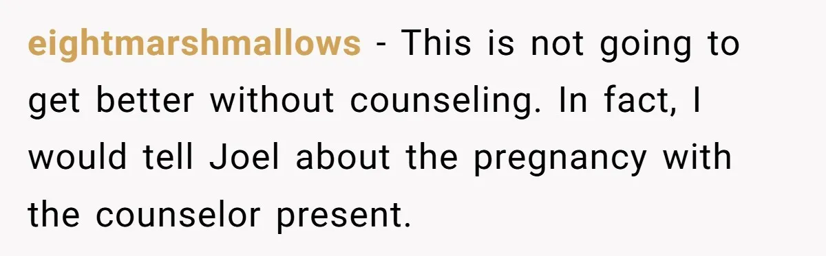 eightmarshmallows − This is not going to get better without counseling. In fact, I would tell Joel about the pregnancy with the counselor present.