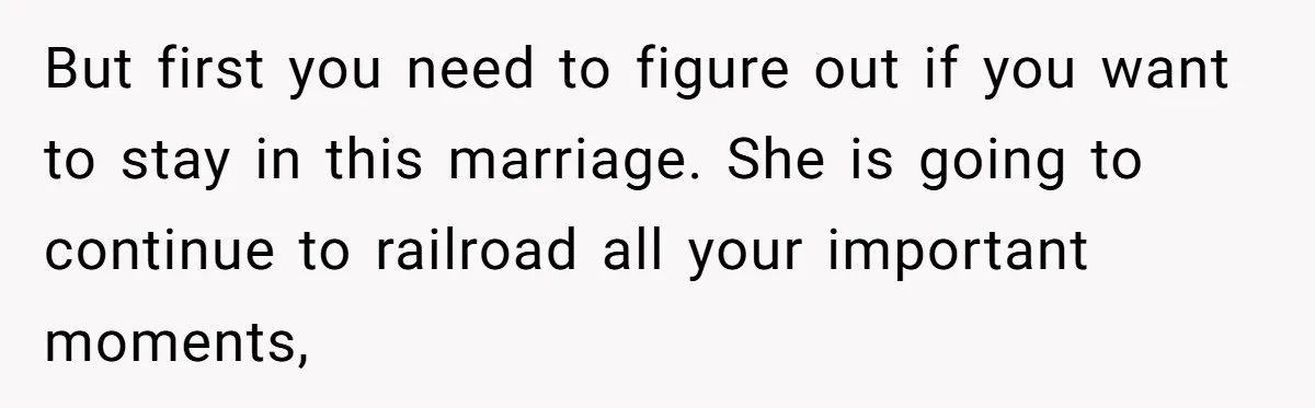 But first you need to figure out if you want to stay in this marriage. She is going to continue to railroad all your important moments,