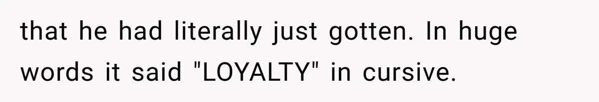 that he had literally just gotten. In huge words it said "LOYALTY" in cursive.