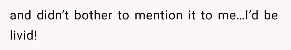 and didn’t bother to mention it to me…I’d be livid!