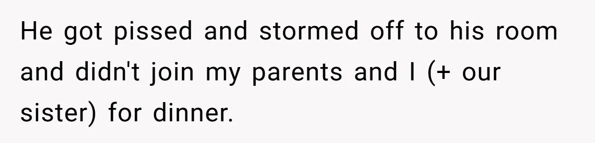 He got pissed and stormed off to his room and didn't join my parents and I (+ our sister) for dinner.