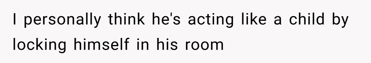 I personally think he's acting like a child by locking himself in his room