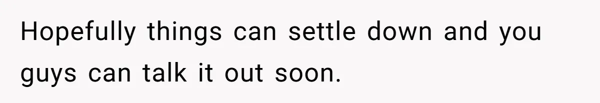Hopefully things can settle down and you guys can talk it out soon.