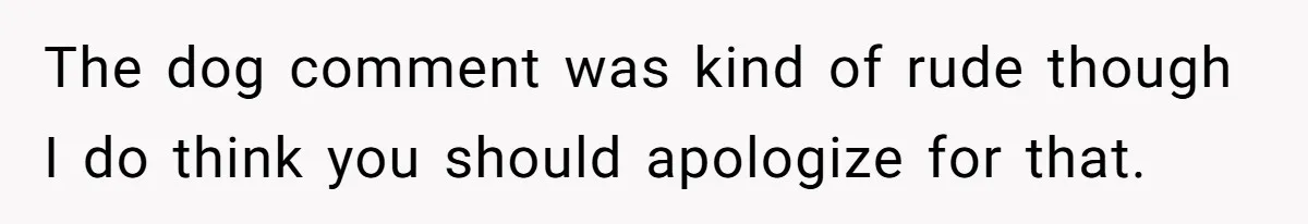The dog comment was kind of rude though I do think you should apologize for that.