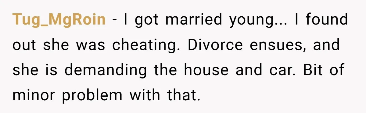 Tug_MgRoin − I got married young... I found out she was cheating. Divorce ensues, and she is demanding the house and car. Bit of minor problem with that.