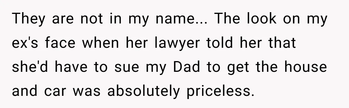 They are not in my name... The look on my ex's face when her lawyer told her that she'd have to sue my Dad to get the house and car...