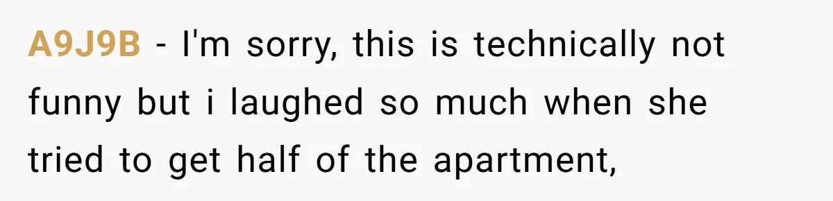 A9J9B − I'm sorry, this is technically not funny but i laughed so much when she tried to get half of the apartment,