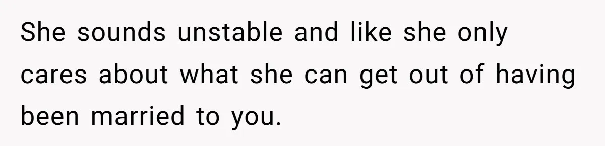 She sounds unstable and like she only cares about what she can get out of having been married to you.