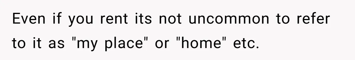 Even if you rent its not uncommon to refer to it as "my place" or "home" etc.