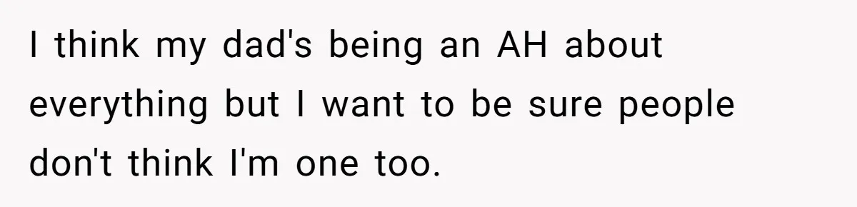 I think my dad's being an AH about everything but I want to be sure people don't think I'm one too.