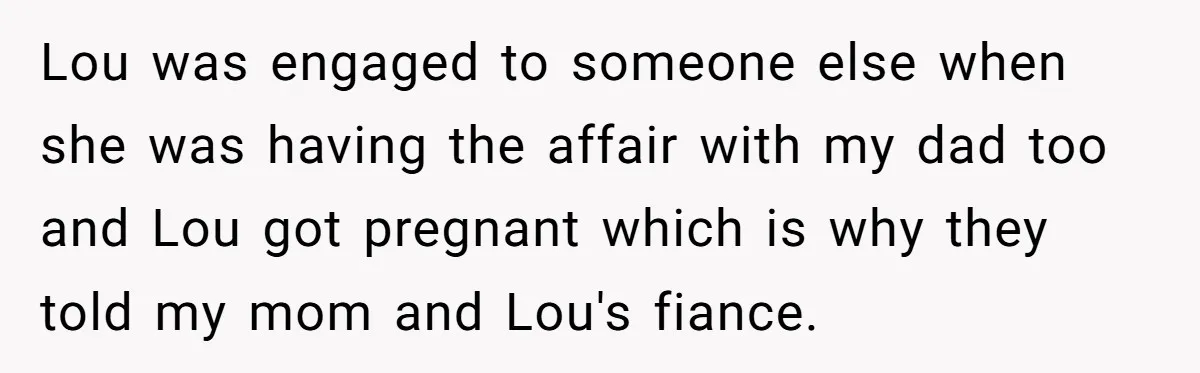 Lou was engaged to someone else when she was having the affair with my dad too and Lou got pregnant which is why they told my mom and Lou's fiance.