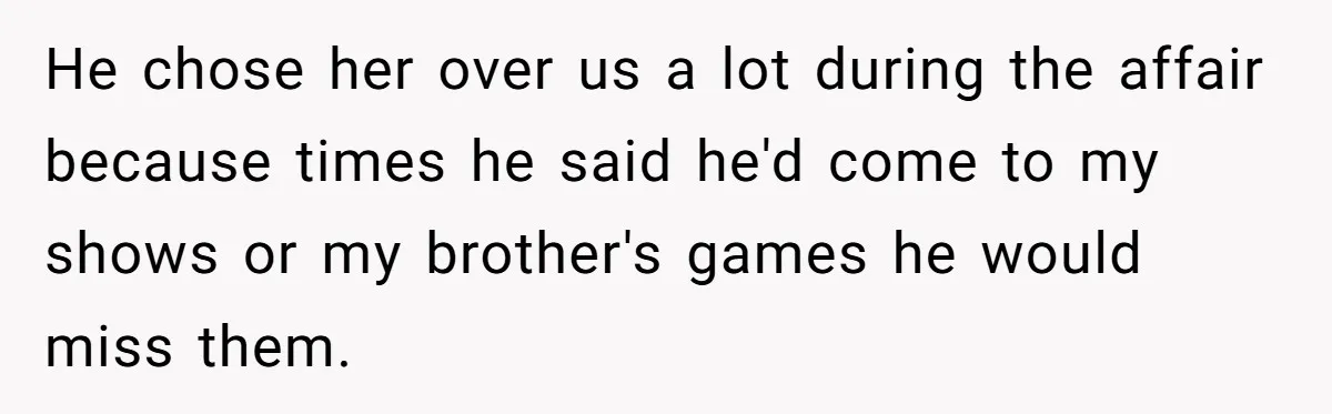 He chose her over us a lot during the affair because times he said he'd come to my shows or my brother's games he would miss them.