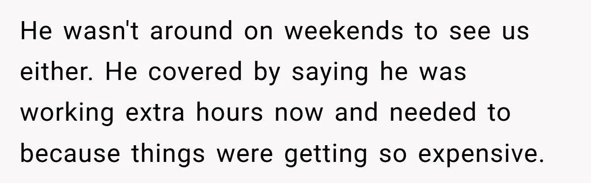 He wasn't around on weekends to see us either. He covered by saying he was working extra hours now and needed to because things were getting so expensive.