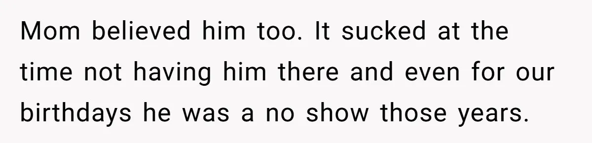Mom believed him too. It sucked at the time not having him there and even for our birthdays he was a no show those years.