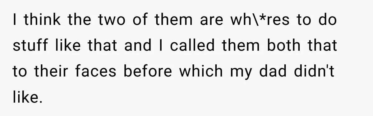 I think the two of them are wh\*res to do stuff like that and I called them both that to their faces before which my dad didn't like.