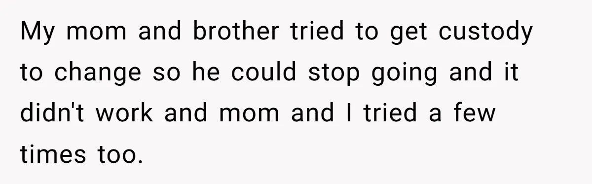 My mom and brother tried to get custody to change so he could stop going and it didn't work and mom and I tried a few times too.