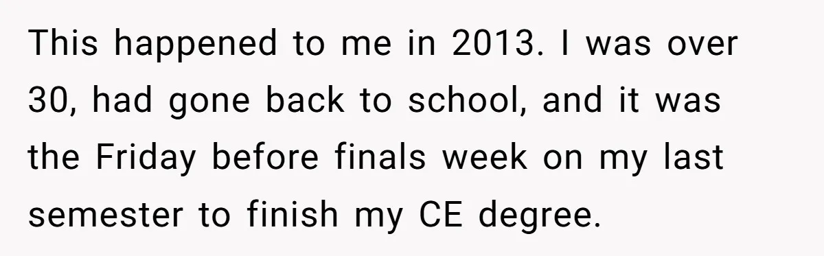 This happened to me in 2013. I was over 30, had gone back to school, and it was the Friday before finals week on my last semester to finish my...