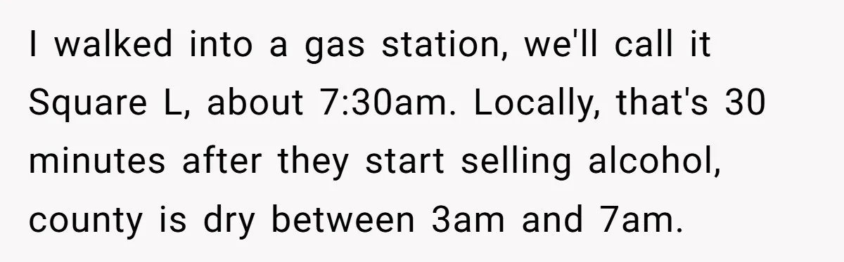 I walked into a gas station, we'll call it Square L, about 7:30am. Locally, that's 30 minutes after they start selling alcohol, county is dry between 3am and 7am.