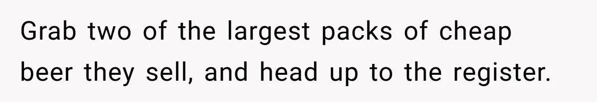 Grab two of the largest packs of cheap beer they sell, and head up to the register.