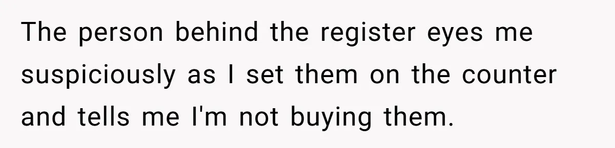 The person behind the register eyes me suspiciously as I set them on the counter and tells me I'm not buying them.