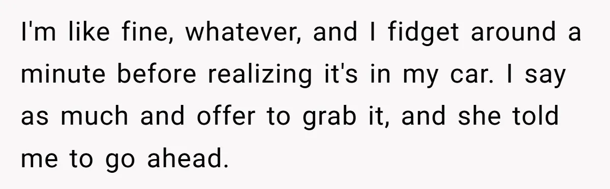 I'm like fine, whatever, and I fidget around a minute before realizing it's in my car. I say as much and offer to grab it, and she told me to...