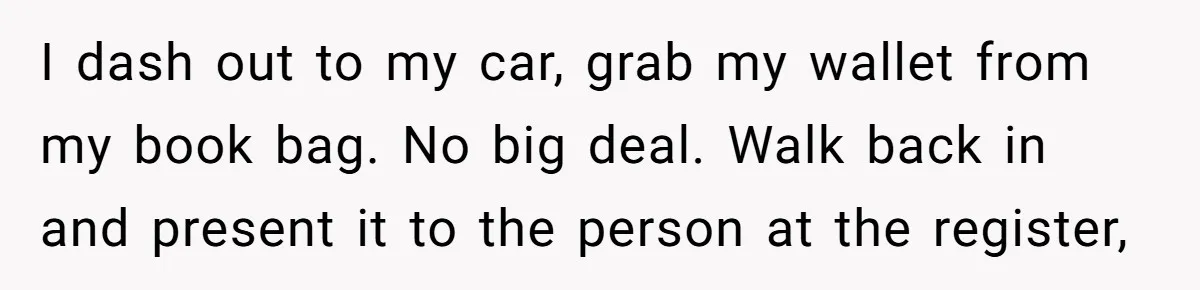 I dash out to my car, grab my wallet from my book bag. No big deal. Walk back in and present it to the person at the register,