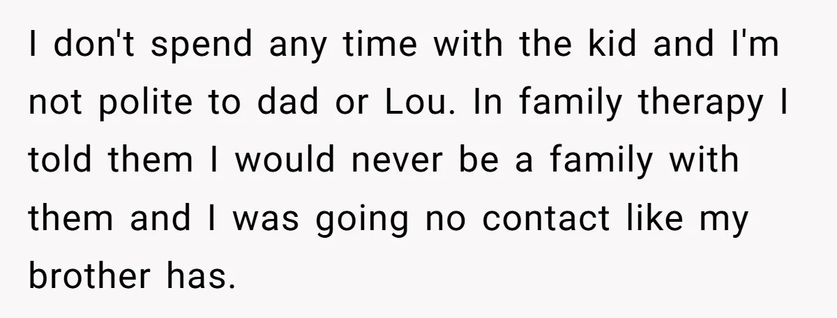 I don't spend any time with the kid and I'm not polite to dad or Lou. In family therapy I told them I would never be a family with them...
