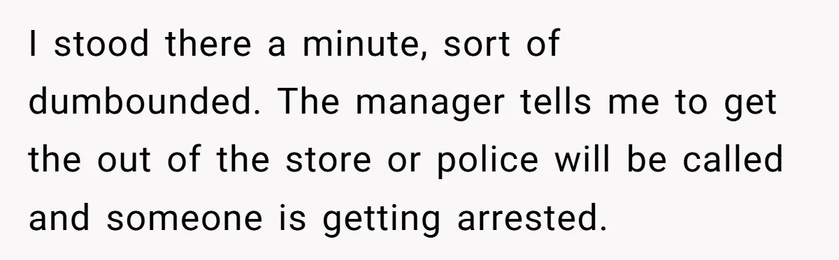 I stood there a minute, sort of dumbounded. The manager tells me to get the out of the store or police will be called and someone is getting arrested.