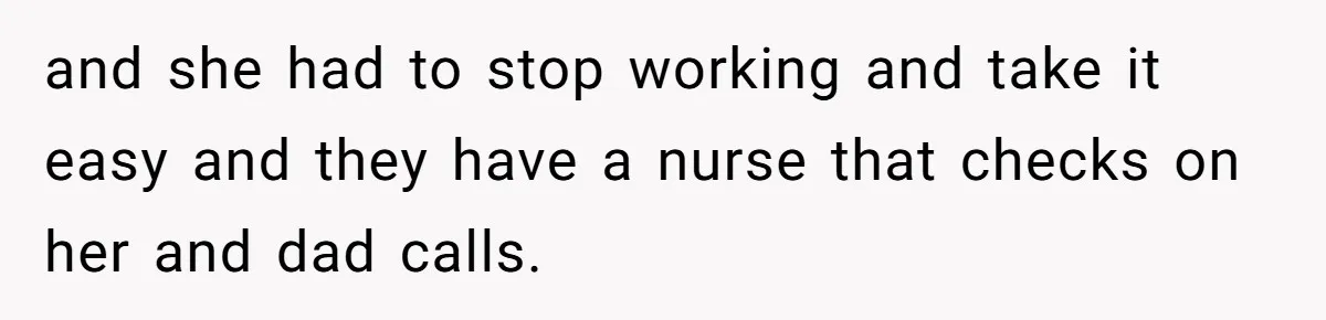 and she had to stop working and take it easy and they have a nurse that checks on her and dad calls.