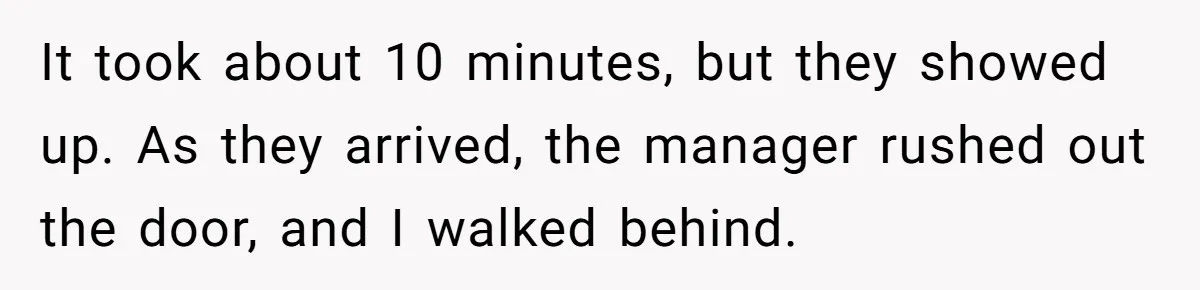 It took about 10 minutes, but they showed up. As they arrived, the manager rushed out the door, and I walked behind.