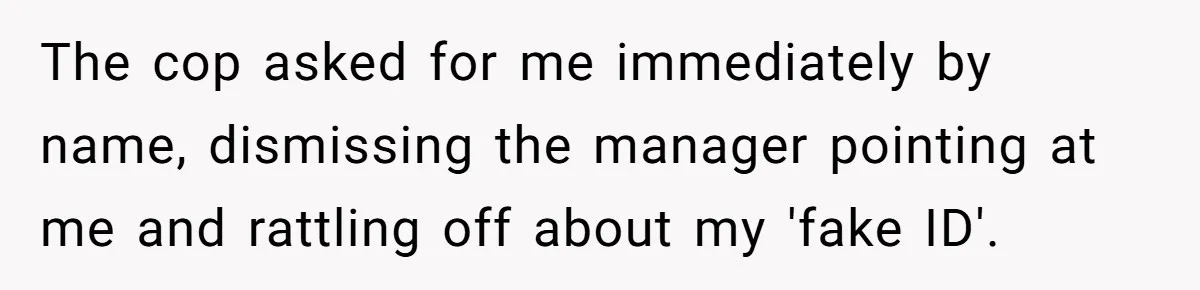 The cop asked for me immediately by name, dismissing the manager pointing at me and rattling off about my 'fake ID'.